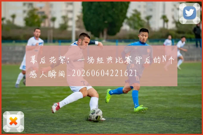幕后花絮:一场经典比赛背后的N个感人瞬间_20260604221621