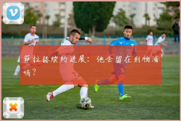 萨拉赫续约进展:他会留在利物浦吗?