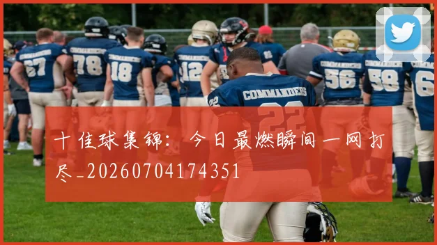 十佳球集锦：今日最燃瞬间一网打尽_20260704174351