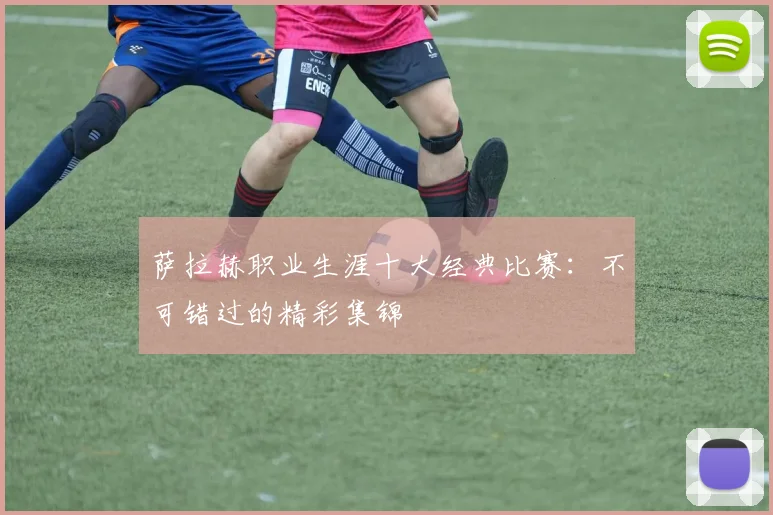 萨拉赫职业生涯十大经典比赛：不可错过的精彩集锦