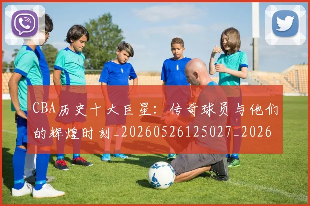 CBA历史十大巨星:传奇球员与他们的辉煌时刻_20260526125027_20260702035427