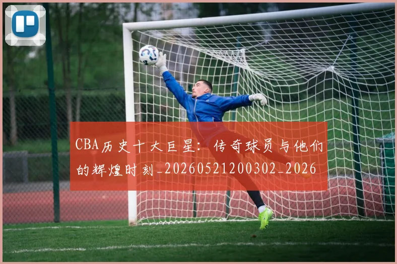 CBA历史十大巨星:传奇球员与他们的辉煌时刻_20260521200302_20260702035426