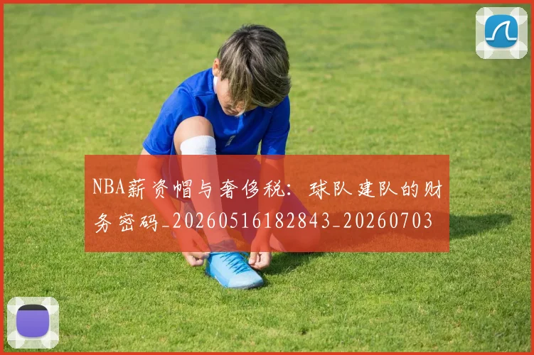 NBA薪资帽与奢侈税：球队建队的财务密码_20260516182843_20260703202523