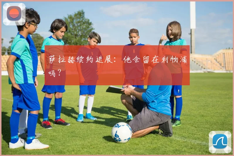 萨拉赫续约进展：他会留在利物浦吗？