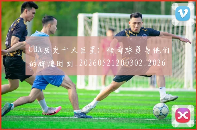CBA历史十大巨星：传奇球员与他们的辉煌时刻_20260521200302_20260702035426