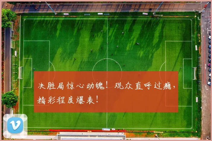 决胜局惊心动魄!观众直呼过瘾,精彩程度爆表!