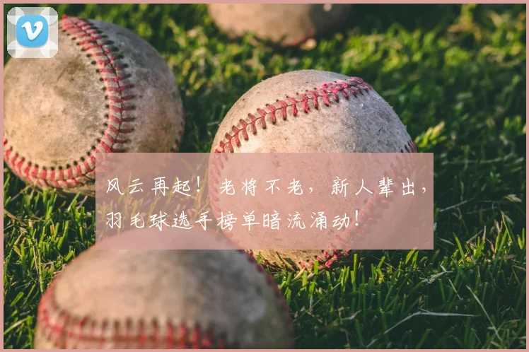 风云再起!老将不老,新人辈出,羽毛球选手榜单暗流涌动!