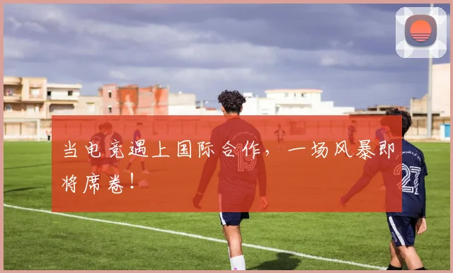 当电竞遇上国际合作,一场风暴即将席卷!