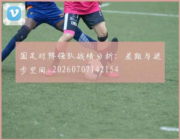 国足对阵强队战绩分析:差距与进步空间_20260707142154