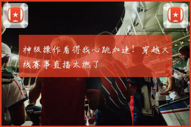 神级操作看得我心跳加速！穿越火线赛事直播太燃了