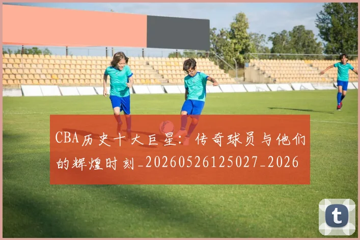 CBA历史十大巨星：传奇球员与他们的辉煌时刻_20260526125027_20260702035427