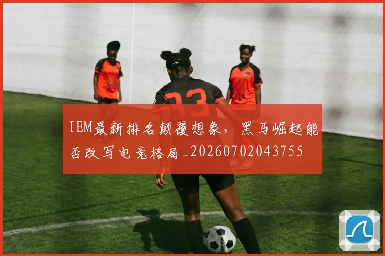 IEM最新排名颠覆想象，黑马崛起能否改写电竞格局_20260702043755