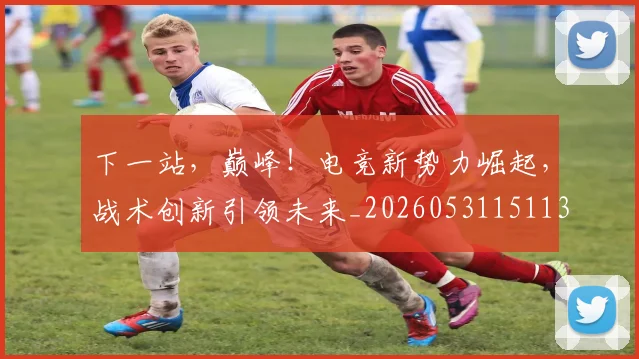 下一站,巅峰!电竞新势力崛起,战术创新引领未来_20260531151139